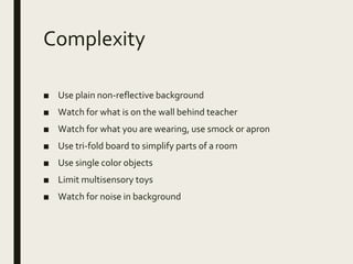 Complexity
■ Use plain non-reflective background
■ Watch for what is on the wall behind teacher
■ Watch for what you are wearing, use smock or apron
■ Use tri-fold board to simplify parts of a room
■ Use single color objects
■ Limit multisensory toys
■ Watch for noise in background
 