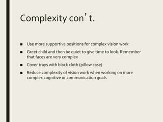Complexity con’t.
■ Use more supportive positions for complex vision work
■ Greet child and then be quiet to give time to look. Remember
that faces are very complex
■ Cover trays with black cloth (pillow case)
■ Reduce complexity of vision work when working on more
complex cognitive or communication goals
 
