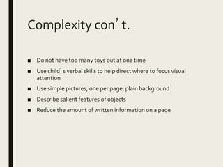 Complexity con’t.
■ Do not have too many toys out at one time
■ Use child’s verbal skills to help direct where to focus visual
attention
■ Use simple pictures, one per page, plain background
■ Describe salient features of objects
■ Reduce the amount of written information on a page
 