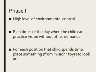 Phase I
■ High level of environmental control
■ Plan times of the day when the child can
practice vision without other demands
■ For each position that child spends time,
place something (from “vision” toys) to look
at
 