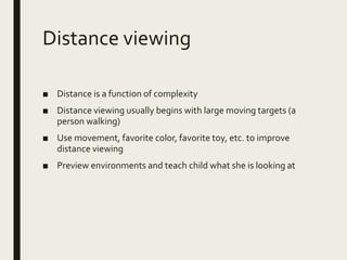 Distance viewing
■ Distance is a function of complexity
■ Distance viewing usually begins with large moving targets (a
person walking)
■ Use movement, favorite color, favorite toy, etc. to improve
distance viewing
■ Preview environments and teach child what she is looking at
 