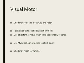 Visual Motor
■ Child may look and look away and reach
■ Position objects so child can act on them
■ Use objects that move when child accidentally touches
■ Use Mylar balloon attached to child’s arm
■ Child may reach for familiar
 