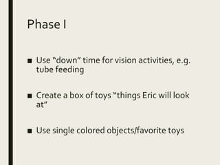 Phase I
■ Use “down” time for vision activities, e.g.
tube feeding
■ Create a box of toys “things Eric will look
at”
■ Use single colored objects/favorite toys
 