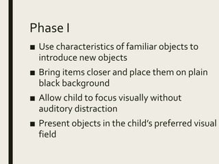Phase I
■ Use characteristics of familiar objects to
introduce new objects
■ Bring items closer and place them on plain
black background
■ Allow child to focus visually without
auditory distraction
■ Present objects in the child’s preferred visual
field
 