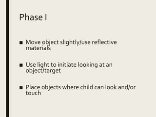 Phase I
■ Move object slightly/use reflective
materials
■ Use light to initiate looking at an
object/target
■ Place objects where child can look and/or
touch
 
