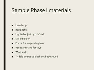 Sample Phase I materials
■ Lava lamp
■ Rope lights
■ Lighted object by crib/bed
■ Mylar balloon
■ Frame for suspending toys
■ Pegboard stand for toys
■ Wind sock
■ Tri-fold boards to block out background
 