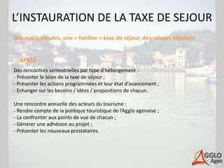 L’INSTAURATION DE LA TAXE DE SEJOUR
Des outils simples, une « hotline » taxe de séjour, des retours réguliers


… APRÈS
Des rencontres semestrielles par type d’hébergement :
- Présenter le bilan de la taxe de séjour ;
- Présenter les actions programmées et leur état d’avancement ;
- Echanger sur les besoins / idées / propositions de chacun.

Une rencontre annuelle des acteurs du tourisme :
- Rendre compte de la politique touristique de l’Agglo agenaise ;
- La confronter aux points de vue de chacun ;
- Générer une adhésion au projet ;
- Présenter les nouveaux prestataires.
 