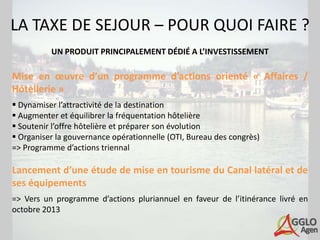 LA TAXE DE SEJOUR – POUR QUOI FAIRE ?
          UN PRODUIT PRINCIPALEMENT DÉDIÉ A L’INVESTISSEMENT

Mise en œuvre d’un programme d’actions orienté « Affaires /
Hôtellerie »
 Dynamiser l’attractivité de la destination
 Augmenter et équilibrer la fréquentation hôtelière
 Soutenir l’offre hôtelière et préparer son évolution
 Organiser la gouvernance opérationnelle (OTI, Bureau des congrès)
=> Programme d’actions triennal

Lancement d’une étude de mise en tourisme du Canal latéral et de
ses équipements
=> Vers un programme d’actions pluriannuel en faveur de l’itinérance livré en
octobre 2013
 