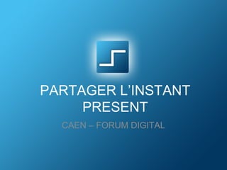 PARTAGER L’INSTANT 
PRESENT 
CAEN – FORUM DIGITAL 
 