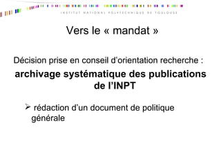 Vers le « mandat »
Décision prise en conseil d’orientation recherche :
archivage systématique des publications
de l’INPT
 rédaction d’un document de politique
générale
 