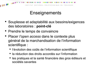 Enseignements
 Souplesse et adaptabilité aux besoins/exigences
des laboratoires : point-clé
 Prendre le temps de convaincre
 Placer l’open access dans le contexte plus
général de la marchandisation de l’information
scientifique :
 l’évolution des coûts de l’information scientifique
 la réduction des droits accordés sur l’information
 les pratiques et la santé financière des gros éditeurs et
sociétés savantes
 