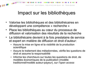 Impact sur les bibliothèques
• Valorise les bibliothèques et des bibliothécaires en
développant une compétence « recherche »
• Place les bibliothèques au cœur du processus de
diffusion et valorisation des résultats de la recherche
• Le bibliothécaire devient à la fois prestataire de service
et expert en matière de diffusion et droit d’auteur:
– Assure la mise en ligne et la visibilité de la production
scientifique
– Assure le traitement des métadonnées, vérifie les questions de
droit et assume la responsabilité
– Informe les chercheurs sur toutes les questions de droit, de
modèles économiques de la publication (modèle
traditionnel/modèle auteur-payeur), sur l’open access
 
