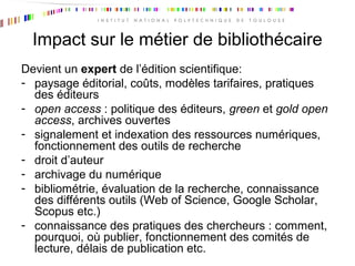 Impact sur le métier de bibliothécaire
Devient un expert de l’édition scientifique:
- paysage éditorial, coûts, modèles tarifaires, pratiques
des éditeurs
- open access : politique des éditeurs, green et gold open
access, archives ouvertes
- signalement et indexation des ressources numériques,
fonctionnement des outils de recherche
- droit d’auteur
- archivage du numérique
- bibliométrie, évaluation de la recherche, connaissance
des différents outils (Web of Science, Google Scholar,
Scopus etc.)
- connaissance des pratiques des chercheurs : comment,
pourquoi, où publier, fonctionnement des comités de
lecture, délais de publication etc.
 