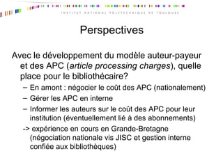 Perspectives
Avec le développement du modèle auteur-payeur
et des APC (article processing charges), quelle
place pour le bibliothécaire?
– En amont : négocier le coût des APC (nationalement)
– Gérer les APC en interne
– Informer les auteurs sur le coût des APC pour leur
institution (éventuellement lié à des abonnements)
-> expérience en cours en Grande-Bretagne
(négociation nationale vis JISC et gestion interne
confiée aux bibliothèques)
 