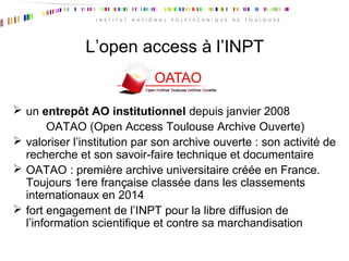 L’open access à l’INPT
 un entrepôt AO institutionnel depuis janvier 2008
OATAO (Open Access Toulouse Archive Ouverte)
 valoriser l’institution par son archive ouverte : son activité de
recherche et son savoir-faire technique et documentaire
 OATAO : première archive universitaire créée en France.
Toujours 1ere française classée dans les classements
internationaux en 2014
 fort engagement de l’INPT pour la libre diffusion de
l’information scientifique et contre sa marchandisation
 