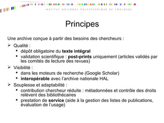 Principes
Une archive conçue à partir des besoins des chercheurs :
 Qualité :
 dépôt obligatoire du texte intégral
 validation scientifique : post-prints uniquement (articles validés par
les comités de lecture des revues)
 Visibilité :
 dans les moteurs de recherche (Google Scholar)
 interopérable avec l’archive nationale HAL
 Souplesse et adaptabilité :
 contribution chercheur réduite : métadonnées et contrôle des droits
relèvent des bibliothécaires
 prestation de service (aide à la gestion des listes de publications,
évaluation de l’usage)
 