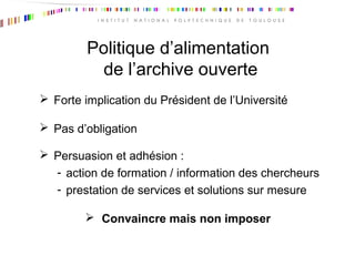 Politique d’alimentation
de l’archive ouverte
 Forte implication du Président de l’Université
 Pas d’obligation
 Persuasion et adhésion :
- action de formation / information des chercheurs
- prestation de services et solutions sur mesure
 Convaincre mais non imposer
 