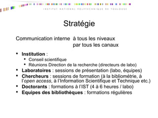 Stratégie
Communication interne à tous les niveaux
par tous les canaux
 Institution :
 Conseil scientifique
 Réunions Direction de la recherche (directeurs de labo)
 Laboratoires : sessions de présentation (labo, équipes)
 Chercheurs : sessions de formation (à la bibliométrie, à
l’open access, à l’Information Scientifique et Technique etc.)
 Doctorants : formations à l’IST (4 à 6 heures / labo)
 Equipes des bibliothèques : formations régulières
 