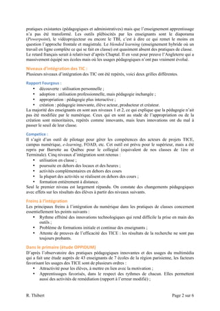 pratiques existantes (pédagogiques et administratives) mais que l’enseignement apprentissage
n’a pas été transformé. Les outils plébiscités par les enseignants sont le diaporama
(Powerpoint), le vidéoprojecteur ou encore le TBI, c’est à dire ce qui remet le moins en
question l’approche frontale et magistrale. Le blended learning (enseignement hybride où un
travail en ligne complète ce qui se fait en classe) est quasiment absent des pratiques de classe.
Le retard français serait à relativiser d’après Chaptal. Il en veut pour preuve l’Angleterre qui a
massivement équipé ses écoles mais où les usages pédagogiques n’ont pas vraiment évolué.

Niveaux	
  d’intégration	
  des	
  TIC	
  :	
  
Plusieurs niveaux d’intégration des TIC ont été repérés, voici deux grilles différentes.

Rapport	
  Fourgous	
  :	
  	
  
    • découverte : utilisation personnelle ;
    • adoption : utilisation professionnelle, mais pédagogie inchangée ;
    • appropriation : pédagogie plus interactive ;
    • création : pédagogie innovante, élève acteur, producteur et créateur.
La majorité des enseignants en sont aux niveaux 1 et 2, ce qui explique que la pédagogie n’ait
pas été modifiée par le numérique. Ceux qui en sont au stade de l’appropriation ou de la
création sont minoritaires, repérés comme innovants, mais leurs innovations ont du mal à
passer le seuil de leur classe.

Competice	
  :	
  	
  
Il s’agit d’un outil de pilotage pour gérer les compétences des acteurs de projets TICE,
campus numérique, e-learning, FOAD, etc. Cet outil est prévu pour le supérieur, mais a été
repris par Barrette au Québec pour le collegial (equivalent de nos classes de 1ère et
Terminale). Cinq niveaux d’intégration sont retenus :
    • utilisation en classe ;
    • poursuite en dehors des locaux et des heures ;
    • activités complémentaires en dehors des cours
    • la plupart des activités se réalisent en dehors des cours ;
    • formation entièrement à distance.
Seul le premier niveau est largement répandu. On constate des changements pédagogiques
avec effets sur les résultats des élèves à partir des niveaux suivants.

Freins	
  à	
  l’intégration	
  
Les principaux freins à l’intégration du numérique dans les pratiques de classes concernent
essentiellement les points suivants :
    • Rythme effréné des innovations technologiques qui rend difficile la prise en main des
        outils ;
    • Problème de formations initiale et continue des enseignants ;
    • Attente de preuves de l’efficacité des TICE : les résultats de la recherche ne sont pas
        toujours probants.

Dans	
  le	
  primaire	
  (étude	
  OPPIDUM)	
  
D’après l’observatoire des pratiques pédagogiques innovantes et des usages du multimédia
qui a fait une étude auprès de 43 enseignants de 7 écoles de la région parisienne, les facteurs
favorisant les usages des TICE sont de plusieurs ordres :
    • Attractivité pour les élèves, à mettre en lien avec la motivation ;
    • Apprentissages favorisés, dans le respect des rythmes de chacun. Elles permettent
        aussi des activités de remédiation (rapport à l’erreur modifié) ;


R. Thibert                                                                           Page 2 sur 6
 