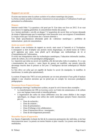 Rapport au savoir
Il existe une tension entre la culture scolaire et la culture numérique des jeunes.
La forme scolaire actuelle (cloisonnée, transmissive) est peu propice à l’utilisation d’outils qui
permettent la collaboration.

Risques	
  
Internet rend-il bête ? La question a été posé par N. Carr dans son livre en 2012. Il en veut
pour preuve le zapping généralisé, la concentration limitée des jeunes.
La « lecture profonde » est-elle en danger ? L’acquisition de savoir faire en lecture demande
du temps d’apprentissage que le numérique vient bousculer avec son exigence d’immédiateté.
Le risque existe que l’on devienne des « lecteurs distraits ».
Une étude (psychanalyse) allemande parle de « démence numérique » : problème de
mémorisation ; perte de concentration.

Accès	
  au	
  savoir	
  redéfini	
  
On assiste à une évolution du rapport au savoir, mais aussi à l’autorité et à l’évaluation.
L’enseignant se doit d’adopter une posture moins dogmatique, on attend moins de l’élève
qu’il apprenne par cœur, mais plutôt qu’il développe une méthodologie de tri et
d’interprétation de l’information.
Il existe une triangulation entre les technologies numériques, l’éducation informelle (médias,
centre de culture, etc.) et les paradigmes pédagogiques.
La trajectoire qui mène au savoir est modifiée, elle devient plus riche et complexe. Il y a une
« transmutation des savoirs » : notre façon de penser est modifiée, une pensée nouvelle
davantage inscrite dans le présent se fait jour. L’intelligence devient embarquée.(cf Michel
Serres).
Le bon élève est celui qui est capable de hacker le savoir (la manipuler, le modifier, le
transformer, le rendre plus opérationnel).

La notion d’impact des TICE est non pertinente car on reste prisonnier d’une grille d’analyse
adaptée à une situation ancienne qui ne prend pas en compte les nouveaux paradigmes
pédagogiques.

Nouveaux	
  lieux	
  d’apprentissage	
  
Le numérique interroge l’architecture scolaire, on peut le voir à travers deux exemples :
   • La transformation du CDI en learning centre ou Centre de connaissance et de culture
      avec une logique transversale et interdisciplinaire.
   • L’organisation des salles de classe différentes avec des zones dédiées à des usages
      spécifiques, ou chaque zone utilise des outils numériques (projets Future classroom
      par ex) :
          o Zone de recherche ;
          o Zone de création ;
          o Zone de présentation ;
          o Zone d’échange et de collaboration ;
          o Zone d’interaction élèves / enseignants ;
          o Zone de développement personnel.

Nouvelles	
  façons	
  d’apprendre	
  
Les façons d’apprendre évoluent du fait de la connexion permanente des individus, et de leur
interconnexion aussi. La pensée est moins linéaire et plus visuelle. Les jeunes sont davantage
multitâches.


R. Thibert                                                                           Page 4 sur 6
 