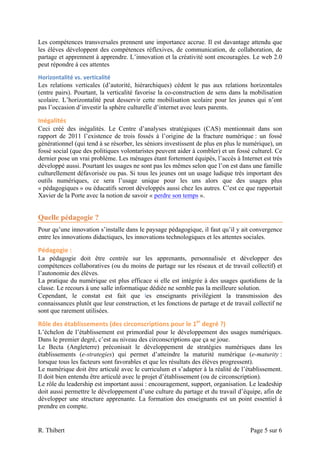 Les compétences transversales prennent une importance accrue. Il est davantage attendu que
les élèves développent des compétences réflexives, de communication, de collaboration, de
partage et apprennent à apprendre. L’innovation et la créativité sont encouragées. Le web 2.0
peut répondre à ces attentes
Horizontalité	
  vs.	
  verticalité	
  
Les relations verticales (d’autorité, hiérarchiques) cèdent le pas aux relations horizontales
(entre pairs). Pourtant, la verticalité favorise la co-construction de sens dans la mobilisation
scolaire. L’horizontalité peut desservir cette mobilisation scolaire pour les jeunes qui n’ont
pas l’occasion d’investir la sphère culturelle d’internet avec leurs parents.

Inégalités	
  
Ceci créé des inégalités. Le Centre d’analyses stratégiques (CAS) mentionnait dans son
rapport de 2011 l’existence de trois fossés à l’origine de la fracture numérique : un fossé
générationnel (qui tend à se résorber, les séniors investissent de plus en plus le numérique), un
fossé social (que des politiques volontaristes peuvent aider à combler) et un fossé culturel. Ce
dernier pose un vrai problème. Les ménages étant fortement équipés, l’accès à Internet est très
développé aussi. Pourtant les usages ne sont pas les mêmes selon que l’on est dans une famille
culturellement défavorisée ou pas. Si tous les jeunes ont un usage ludique très important des
outils numériques, ce sera l’usage unique pour les uns alors que des usages plus
« pédagogiques » ou éducatifs seront développés aussi chez les autres. C’est ce que rapportait
Xavier de la Porte avec la notion de savoir « perdre son temps ».


Quelle pédagogie ?
Pour qu’une innovation s’installe dans le paysage pédagogique, il faut qu’il y ait convergence
entre les innovations didactiques, les innovations technologiques et les attentes sociales.

Pédagogie	
  :	
  
La pédagogie doit être centrée sur les apprenants, personnalisée et développer des
compétences collaboratives (ou du moins de partage sur les réseaux et de travail collectif) et
l’autonomie des élèves.
La pratique du numérique est plus efficace si elle est intégrée à des usages quotidiens de la
classe. Le recours à une salle informatique dédiée ne semble pas la meilleure solution.
Cependant, le constat est fait que	
   les enseignants privilégient la transmission des
connaissances plutôt que leur construction, et les fonctions de partage et de travail collectif ne
sont que rarement utilisées.

Rôle	
  des	
  établissements	
  (des	
  circonscriptions	
  pour	
  le	
  1er	
  degré	
  ?)	
  
L’échelon de l’établissement est primordial pour le développement des usages numériques.
Dans le premier degré, c’est au niveau des circonscriptions que ça se joue.
Le Becta (Angleterre) préconisait le développement de stratégies numériques dans les
établissements (e-strategies) qui permet d’atteindre la maturité numérique (e-maturity :
lorsque tous les facteurs sont favorables et que les résultats des élèves progressent).
Le numérique doit être articulé avec le curriculum et s’adapter à la réalité de l’établissement.
Il doit bien entendu être articulé avec le projet d’établissement (ou de circonscription).
Le rôle du leadership est important aussi : encouragement, support, organisation. Le leadeship
doit aussi permettre le développement d’une culture du partage et du travail d’équipe, afin de
développer une structure apprenante. La formation des enseignants est un point essentiel à
prendre en compte.


R. Thibert                                                                                          Page 5 sur 6
 