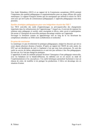 Une étude finlandaise (2012) et un rapport de la Commission européenne (2010) pointait
l’importance des qualités pédagogique et organisationnelles pour un usage efficace des outils
numériques. Le rapport Fourgous montre que les enseignants qui utilisent le mieux les TICE
sont ceux qui ont le plus de connaissances pédagogiques. L’approche pédagogique reste donc
première.

Quelles	
  stratégies	
  pédagogiques	
  pour	
  une	
  intégration	
  réussie	
  des	
  TICE	
  ?	
  
Les TICE sont-elles des outils d’apprentissages ou provoquent-elles des changements
importants dans les infrastructures de l’apprentissage ? Auquel cas, il convient de repenser les
relations entre pédagogie et société, entre enseignant et élèves, entre savoir et participation.
On assiste à l’émergence de nouvelles pratiques davantage centrées sur l’apprenant.
Envisager la formation comme un apprentissage tout au long de la vie favorisent les
compétences attendues au XXIè siècle (collaboration et recherche)

En	
  guise	
  de	
  conclusion	
  
Le numérique n’a pas révolutionné les pratiques pédagogiques, malgré les discours qui ont eu
cours depuis plusieurs dizaines d’années. D’après un rapport de l’IGEN de cette année, les
ENT qui ont décidément du mal à s’implanter n’ont pas tenu leurs promesses. Ils sont des
outils au service de tâches administratives et sont très peu utilisées à des fins pédagogiques.
En tout cas, ils n’ont pas changé les pratiques.
L’apparition d’outils de mobilité pourrait favoriser l’émergence d’une pédagogie renouvelée,
avec les baladeurs (et la balado-diffusion), les tablettes (on en est encore au stade de
l’expérimentation) et les smartphones. Ces outils holistiques permettent facilement à tout un
chacun de créer, de modifier et de partager les productions. L’élève est davantage mis en
situation d’acteur.




R. Thibert                                                                                               Page 6 sur 6
 