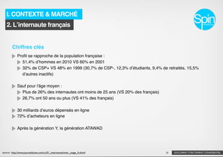 I. CONTEXTE & MARCHÉ
   2. Lʼinternaute français


        Chiffres clés
             Proﬁl se rapproche de la population française :
               51,4% dʼhommes en 2010 VS 60% en 2001
               32% de CSP+ VS 48% en 1999 (30,7% de CSP-, 12,3% dʼétudiants, 9,4% de retraités, 15,5%
               dʼautres inactifs)

             Sauf pour l'âge moyen :
               Plus de 26% des internautes ont moins de 25 ans (VS 20% des français)
               26,7% ont 50 ans ou plus (VS 41% des français)

             30 milliards dʼeuros dépensés en ligne
             72% dʼacheteurs en ligne

             Après la génération Y, la génération ATAWAD




source : http://www.journaldunet.com/cc/01_internautes/inter_usage_fr.shtml            13   DOCUMENT STRICTEMENT CONFIDENTIEL
 