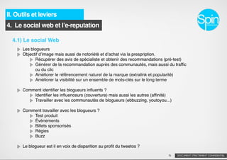 II. Outils et leviers
4. Le social web et lʼe-reputation

  4.1) Le social Web
      Les blogueurs
      Objectif dʼimage mais aussi de notoriété et dʼachat via la prespription.
            Récupérer des avis de spécialiste et obtenir des recommandations (pré-test)
            Générer de la recommandation auprès des communautés, mais aussi du trafﬁc
            ou du clic
            Améliorer le référencement naturel de la marque (extralink et popularité)
            Améliorer la visibilité sur un ensemble de mots-clés sur le long terme

      Comment identiﬁer les blogueurs inﬂuents ?
          Identiﬁer les inﬂuenceurs (couverture) mais aussi les autres (afﬁnité)
          Travailler avec les communautés de blogueurs (ebbuzzing, youtoyou...)

      Comment travailler avec les blogueurs ?
          Test produit
          Évènements
          Billets sponsorisés
          Régies
          Buzz

      Le blogueur est il en voix de disparition au proﬁt du tweetos ?

                                                                              71   DOCUMENT STRICTEMENT CONFIDENTIEL
 