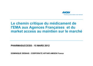 Le chemin critique du médicament de
l'EMA aux Agences Françaises et du
market access au maintien sur le marché


PHARMASUCCESS : 15 MARS 2012


DOMINIQUE DEBIAIS : CORPORATE AFFAIR AMGEN France
 