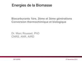 Energies de la Biomasse


Biocarburants 1ère, 2ème et 3ème générations
Conversion thermochimique et biologique



Dr. Marc Rousset, PhD
CNRS, ANR, AIRD




 GIP GERRI                             27 Novembre 2012
 