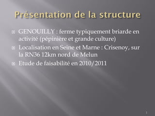  GENOUILLY : ferme typiquement briarde en
activité (pépinière et grande culture)
 Localisation en Seine et Marne : Crisenoy, sur
la RN36 12km nord de Melun
 Etude de faisabilité en 2010/2011
1
 