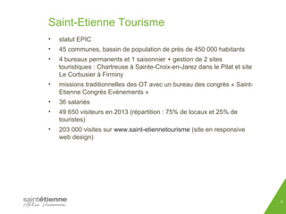 Saint-Etienne Tourisme 
• statut EPIC 
• 45 communes, bassin de population de près de 450 000 habitants 
• 4 bureaux permanents et 1 saisonnier + gestion de 2 sites 
touristiques : Chartreuse à Sainte-Croix-en-Jarez dans le Pilat et site 
Le Corbusier à Firminy 
• missions traditionnelles des OT avec un bureau des congrès « Saint- 
Etienne Congrès Evénements » 
• 36 salariés 
• 49 650 visiteurs en 2013 (répartition : 75% de locaux et 25% de 
touristes) 
• 203 000 visites sur www.saint-etiennetourisme (site en responsive 
web design) 
3 
 