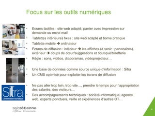 Focus sur les outils numériques 
41 
• Ecrans tactiles : site web adapté, panier avec impression sur 
demande ou envoi mail 
• Tablettes intérieures fixes : site web adapté et borne pratique 
• Tablette mobile  ordinateur 
• Ecrans de diffusion : intérieur  les affiches (à venir : partenaires), 
extérieur  coups de coeur/suggestions et boutique/billetterie 
• Régie : sons, vidéos, diaporamas, vidéoprojecteur… 
• Une base de données comme source unique d’information : Sitra 
• Un CMS optimisé pour exploiter les écrans de diffusion 
• Ne pas aller trop loin, trop vite…, prendre le temps pour l’appropriation 
des salariés, des visiteurs… 
• Des accompagnements techniques : société informatique, agence 
web, experts ponctuels, veille et expériences d’autres OT… 
 