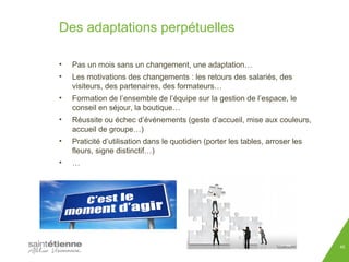 Des adaptations perpétuelles 
• Pas un mois sans un changement, une adaptation… 
• Les motivations des changements : les retours des salariés, des 
visiteurs, des partenaires, des formateurs… 
• Formation de l’ensemble de l’équipe sur la gestion de l’espace, le 
conseil en séjour, la boutique… 
• Réussite ou échec d’événements (geste d’accueil, mise aux couleurs, 
accueil de groupe…) 
• Praticité d’utilisation dans le quotidien (porter les tables, arroser les 
fleurs, signe distinctif…) 
45 
• … 
 