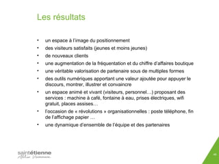 Les résultats 
• un espace à l’image du positionnement 
• des visiteurs satisfaits (jeunes et moins jeunes) 
• de nouveaux clients 
• une augmentation de la fréquentation et du chiffre d’affaires boutique 
• une véritable valorisation de partenaire sous de multiples formes 
• des outils numériques apportant une valeur ajoutée pour appuyer le 
discours, montrer, illustrer et convaincre 
• un espace animé et vivant (visiteurs, personnel…) proposant des 
services : machine à café, fontaine à eau, prises électriques, wifi 
gratuit, places assises… 
• l’occasion de « révolutions » organisationnelles : poste téléphone, fin 
de l’affichage papier … 
• une dynamique d’ensemble de l’équipe et des partenaires 
46 
 