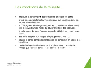 Les conditions de la réussite 
• impliquer le personnel  des conseillers en séjour pro actifs 
• prendre en compte le facteur humain (ceux qui travaillent dans cet 
espace et les visiteurs) 
• accompagnent au changement pour les conseillers en séjour avant 
tout et les visiteurs en raison du bouleversement des habitudes 
et notamment dompter l’espace (accueil mobile) et les nouveaux 
outils… 
• des outils adaptés aux usages (simple, pratique, utile…) 
• trouver la bonne complémentarité entre les conseillers en séjour et le 
numérique 
• croiser les besoins et attentes de nos clients avec nos objectifs, 
l’image que l’on veut donner et les services à rendre 
47 
 