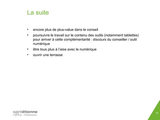 La suite 
• encore plus de plus-value dans le conseil 
• poursuivre le travail sur le contenu des outils (notamment tablettes) 
pour arriver à cette complémentarité : discours du conseiller / outil 
numérique 
• être tous plus à l’aise avec le numérique 
• ouvrir une terrasse 
48 
 