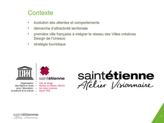 Contexte 
• évolution des attentes et comportements 
• démarche d’attractivité territoriale 
• première ville française à intégrer le réseau des Villes créatives 
Design de l’Unesco 
• stratégie touristique 
5 
 