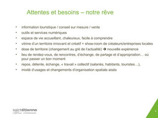 Attentes et besoins – notre rêve 
• information touristique / conseil sur mesure / vente 
• outils et services numériques 
• espace de vie accueillant, chaleureux, facile à comprendre 
• vitrine d’un territoire innovant et créatif + show-room de créateurs/entreprises locales 
• dose de territoire (changement au gré de l’actualité)  nouvelle expérience 
• lieu de rendez-vous, de rencontres, d’échange, de partage et d’appropriation… où 
pour passer un bon moment 
• repos, détente, échange, « travail » collectif (salariés, habitants, touristes…), 
• mixité d’usages et changements d’organisation spatiale aisés 
8 
 