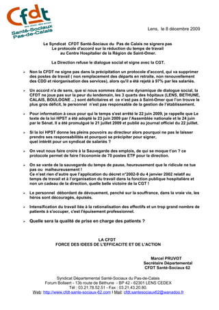 Lens, le 8 décembre 2009


           Le Syndicat CFDT Santé-Sociaux du Pas de Calais ne signera pas
               Le protocole d'accord sur la réduction du temps de travail
                   au Centre Hospitalier de la Région de Saint-Omer.

                La Direction refuse le dialogue social et signe avec la CGT.

➢   Non la CFDT ne signe pas dans la précipitation un protocole d'accord, qui va supprimer
    des postes de travail ( non remplacement des départs en retraite, non renouvellement
    des CDD et réorganisation des services), alors qu'il a été rejeté à 97% par les salariés.

➢   Un accord n'a de sens, que si nous sommes dans une dynamique de dialogue social, la
    CFDT ne joue pas sur la peur du lendemain, les 3 quarts des hôpitaux (LENS, BETHUNE,
    CALAIS, BOULOGNE ...) sont déficitaires et ce n’est pas à Saint-Omer que l’on trouve le
    plus gros déficit, le personnel n’est pas responsable de la gestion de l’établissement.

➢   Pour information à ceux pour qui le temps s'est arrêté le 22 juin 2009, je rappelle que Le
    texte de la loi HPST a été adopté le 23 juin 2009 par l’Assemblée nationale et le 24 juin
    par le Sénat. Il a été promulgué le 21 juillet 2009 et publié au journal officiel du 22 juillet.

➢   Si la loi HPST donne les pleins pouvoirs au directeur alors pourquoi ne pas le laisser
    prendre ses responsabilités et pourquoi se précipiter pour signer,
    quel intérêt pour un syndicat de salariés ?

➢   On veut nous faire croire à la Sauvegarde des emplois, de qui se moque t’on ? ce
    protocole permet de faire l’économie de 70 postes ETP pour la direction.

➢   On se vante de la sauvegarde du temps de pause, heureusement que le ridicule ne tue
    pas ou malheureusement !
    Ce n’est rien d’autre que l’application du décret n°2002-9 du 4 janvier 2002 relatif au
    temps de travail et à l’organisation du travail dans la fonction publique hospitalière et
    non un cadeau de la direction, quelle belle victoire de la CGT !

➢   Le personnel débordant de dévouement, penché sur la souffrance, dans la vraie vie, les
    héros sont découragés, épuisés.

➢   Intensification du travail liée à la rationalisation des effectifs et un trop grand nombre de
    patients à s'occuper, c'est l'épuisement professionnel.

➢   Quelle sera la qualité de prise en charge des patients ?



                                    LA CFDT
                  FORCE DES IDEES DE L'EFFICACITE ET DE L'ACTION


                                                                       Marcel PRUVOT
                                                                    Secrétaire Départemental
                                                                    CFDT Santé-Sociaux 62

                  Syndicat Départemental Santé-Sociaux du Pas-de-Calais
           Forum Bollaert - 13b route de Béthune - BP 42 - 62301 LENS CEDEX
                         Tél : 03.21.78.52.51 - Fax : 03.21.43.20.80.
     Web: http://www.cfdt-sante-sociaux-62.com I Mail: cfdt.santesociaux62@wanadoo.fr
 