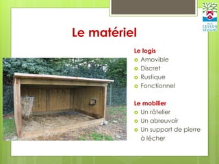 Le matériel
Le logis
 Amovible
 Discret
 Rustique
 Fonctionnel
Le mobilier
 Un râtelier
 Un abreuvoir
 Un support de pierre
à lécher
 