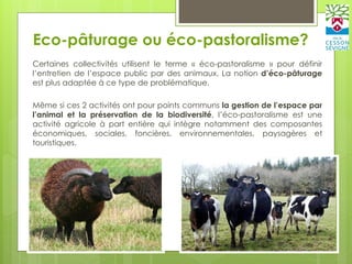 Eco-pâturage ou éco-pastoralisme?
Certaines collectivités utilisent le terme « éco-pastoralisme » pour définir
l’entretien de l’espace public par des animaux. La notion d’éco-pâturage
est plus adaptée à ce type de problématique.
Même si ces 2 activités ont pour points communs la gestion de l’espace par
l’animal et la préservation de la biodiversité, l’éco-pastoralisme est une
activité agricole à part entière qui intègre notamment des composantes
économiques, sociales, foncières, environnementales, paysagères et
touristiques.
 