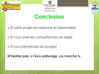 Conclusion
 Si votre projet est raisonné et raisonnable
 Si vous avez les compétences en régie
 Si vous bénéficiez de budget
N’hésitez pas, « l’éco-pâturage, ça marche !»
 