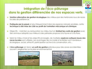 Intégration de l’éco-pâturage
dans la gestion différenciée de nos espaces verts.
 Solution alternative de gestion écologique des milieux par des herbivores issus de races
locales de préférence.
 Pratiquée par le passé et plus fréquemment dans les espaces naturels sensibles, cette
technique a été mise de côté au profit de l’entretien mécanique et chimique.
 Objectifs : maintien ou restauration du milieu tout en limitant les coûts de gestion avec
des animaux adaptés aux milieux à des périodes propices à la faune et à la flore.
 Selon le milieu choisi et les objectifs envisagés, de multiples espèces rustiques issues des
races locales sont utilisées. Les avantages de ce mode d’entretien sont nombreux :
écologique, social, attractif, participation active à la conservation, etc...
 L’éco-pâturage est donc un outil de gestion précieux pour des zones accidentées
souvent exigeantes sur le plan environnemental.
 