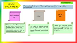 ACTIVITY 5
EXPLAIN IT TO ME
What are the effects of the following EM waves on living things and the
environment?
ULTRAVIOLET
(UV)
X-RAYS
GAMMA
RAYS
UV produces vitamin D in the skin and
gives us tanning effect. However, it
could burn the skin, hurt our eyes.
Overexposure can cause skin cancer.
The ozone layer of the Earth filters the
dangerous UV rays from the sun.
All X-rays are dangerous because
they can damage healthy living cells
in the body. Too much exposure can
damage body tissues and can cause
cancer.
Gamma rays carry the highest
amount of energy, thus, they are
more dangerous. They can kill
living cells.
ANSWER CARD
 