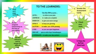 TOTHE LEARNERS:
Use this SIM as your…
ADVIL – to relieve your pain
CENTRUM - to make you complete
ENERVON – to give you more energy
MYRA E – to keep you glowing
LACTUM – to make you 100% panatag
COKE – so you can open happiness
NESCAFE - para sa akin kayo bumabangon
COFFEEMATE – to make your day perfect!
1. Read
each
page
carefully.
2. Do the
assigned
task/activity to
the best of
your ability
3. Use the
reference
card to
answer the
difficult
ones.
4. Answer the
Assessment
Cards.
5. Check
your
work.
6. Enjoy the
SciTrail.
Good luck!
 