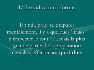 1/ Introduction : forme.
En fait, pour se préparer
mentalement, il y a quelques “trucs”
à respecter le jour “j”, mais la plus
grande partie de la préparation
mentale s’effectue au quotidien.
 
