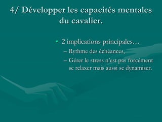 4/ Développer les capacités mentales
du cavalier.
• 2 implications principales…
– Rythme des échéances,
– Gérer le stress n’est pas forcément
se relaxer mais aussi se dynamiser.
 