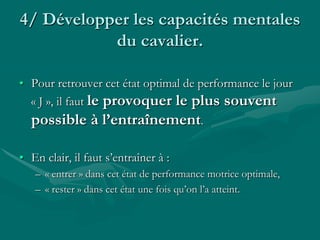 4/ Développer les capacités mentales
du cavalier.
• Pour retrouver cet état optimal de performance le jour
« J », il faut le provoquer le plus souvent
possible à l’entraînement.
• En clair, il faut s’entraîner à :
– « entrer » dans cet état de performance motrice optimale,
– « rester » dans cet état une fois qu’on l’a atteint.
 