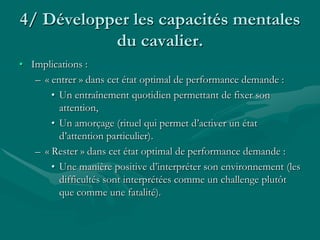 4/ Développer les capacités mentales
du cavalier.
• Implications :
– « entrer » dans cet état optimal de performance demande :
• Un entraînement quotidien permettant de fixer son
attention,
• Un amorçage (rituel qui permet d’activer un état
d’attention particulier).
– « Rester » dans cet état optimal de performance demande :
• Une manière positive d’interpréter son environnement (les
difficultés sont interprétées comme un challenge plutôt
que comme une fatalité).
 
